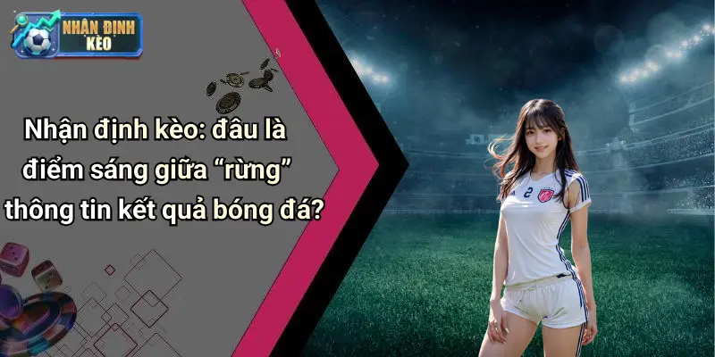 Nhận định kèo: đâu là điểm sáng giữa “rừng” thông tin kết quả bóng đá?